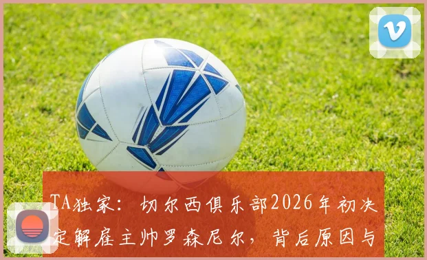 TA独家:切尔西俱乐部2026年初决定解雇主帅罗森尼尔,背后原因与潜在继任者分析