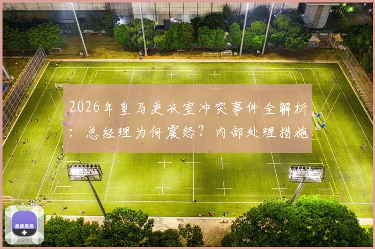 2026年皇马更衣室冲突事件全解析:总经理为何震怒?内部处理措施与球员矛盾始末深度追踪