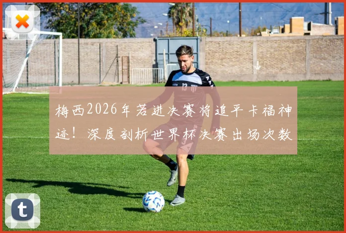 梅西2026年若进决赛将追平卡福神迹！深度剖析世界杯决赛出场次数排名与球员历史地位