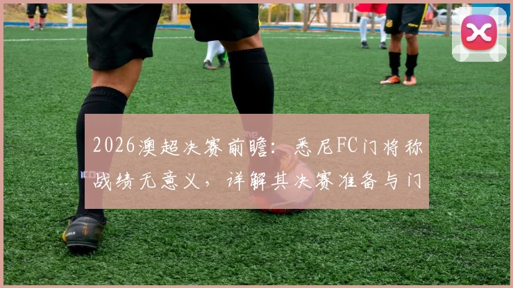 2026澳超决赛前瞻：悉尼FC门将称战绩无意义，详解其决赛准备与门将决胜关键