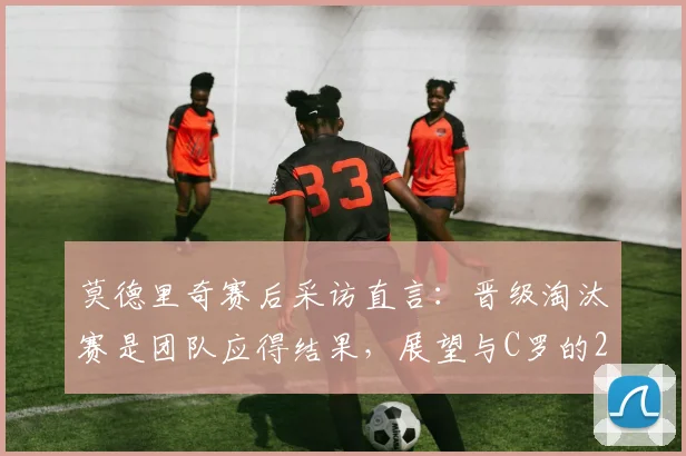 莫德里奇赛后采访直言：晋级淘汰赛是团队应得结果，展望与C罗的2026对决充满享受心态，回顾交锋历史