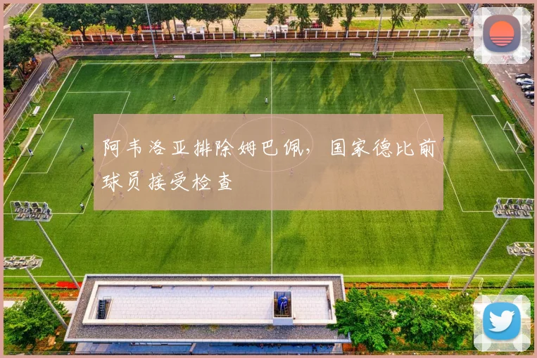 阿韦洛亚排除姆巴佩,国家德比前球员接受检查