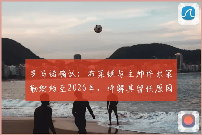 罗马诺确认：布莱顿与主帅许尔策勒续约至2026年，详解其留任原因、战术体系与球队未来规划