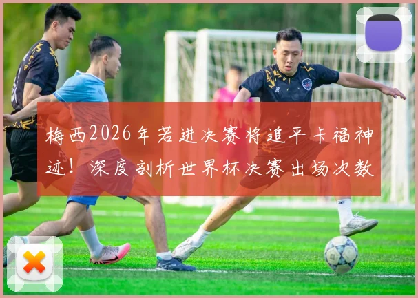 梅西2026年若进决赛将追平卡福神迹!深度剖析世界杯决赛出场次数排名与球员历史地位