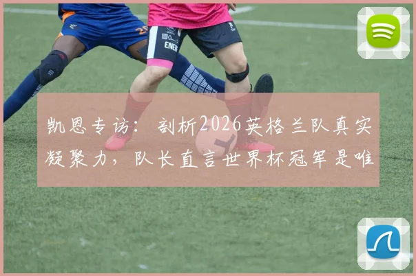 凯恩专访：剖析2026英格兰队真实凝聚力，队长直言世界杯冠军是唯一目标，阵容短板与挑战何在？