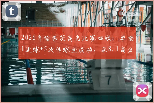 2026年哈弗茨高光比赛回顾:单场1进球+5次传球全成功,获8.1高分评价