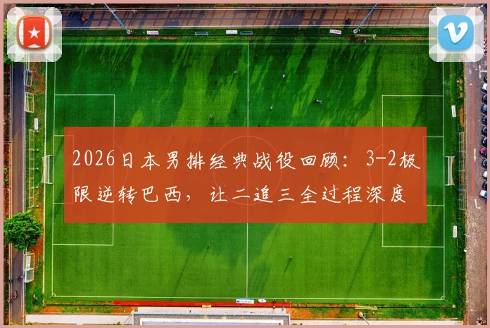 2026日本男排经典战役回顾：3-2极限逆转巴西，让二追三全过程深度剖析
