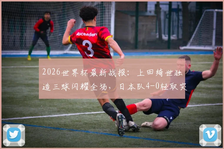 2026世界杯最新战报：上田绮世独造三球闪耀全场，日本队4-0轻取突尼斯迎开门红
