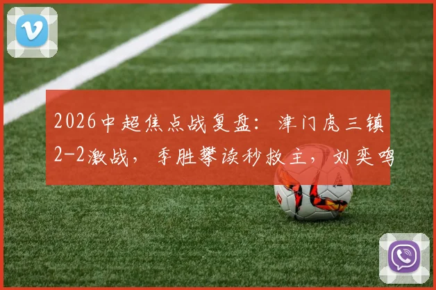 2026中超焦点战复盘：津门虎三镇2-2激战，季胜攀读秒救主，刘奕鸣争议飞踹未判点视频引热议