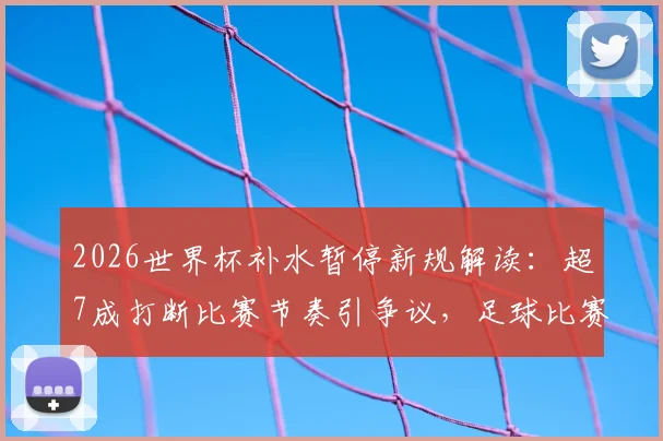 2026世界杯补水暂停新规解读:超7成打断比赛节奏引争议,足球比赛何时能喝水?