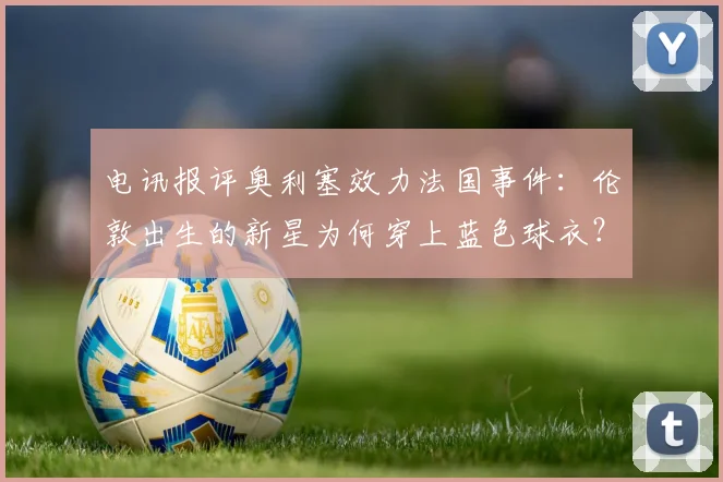电讯报评奥利塞效力法国事件：伦敦出生的新星为何穿上蓝色球衣？英格兰足球2026年难题解析
