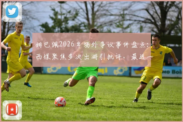 姆巴佩2026年场外争议事件盘点：西媒聚焦多次出游引批评，最近一次为何触犯众怒？