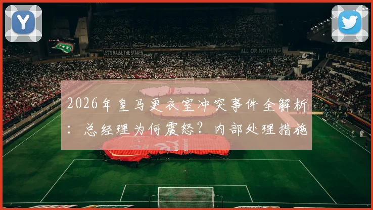 2026年皇马更衣室冲突事件全解析：总经理为何震怒？内部处理措施与球员矛盾始末深度追踪