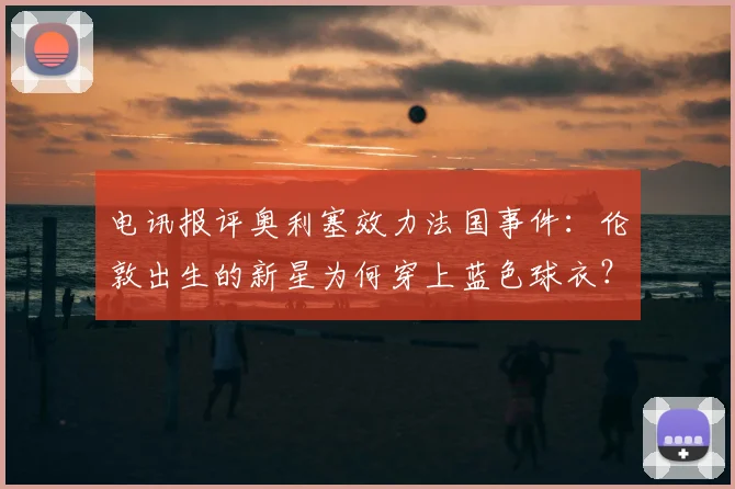 电讯报评奥利塞效力法国事件：伦敦出生的新星为何穿上蓝色球衣？英格兰足球2026年难题解析