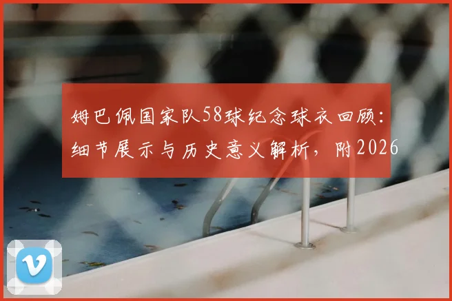 姆巴佩国家队58球纪念球衣回顾：细节展示与历史意义解析，附2026年射手榜排名前瞻