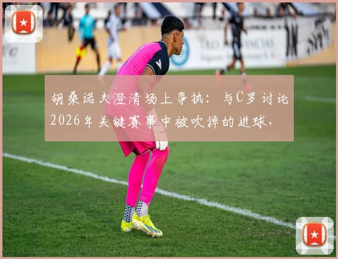 胡桑诺夫澄清场上争执:与C罗讨论2026年关键赛事中被吹掉的进球,否认发生口角