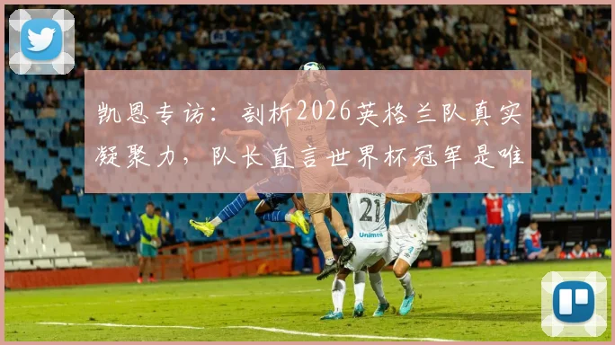 凯恩专访:剖析2026英格兰队真实凝聚力,队长直言世界杯冠军是唯一目标,阵容短板与挑战何在?