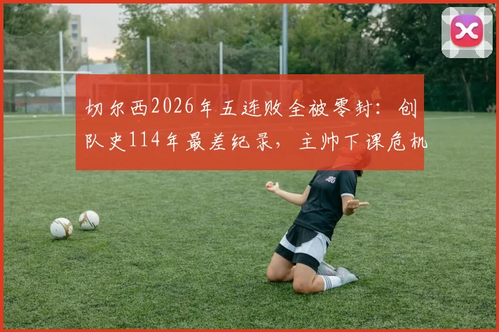 切尔西2026年五连败全被零封:创队史114年最差纪录,主帅下课危机与球队困境分析