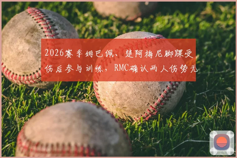 2026赛季姆巴佩、楚阿梅尼脚踝受伤后参与训练,RMC确认两人伤势无碍,最新恢复进展一览