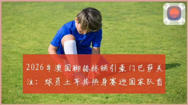 2026年澳国脚赫林顿引豪门巴萨关注：球员土耳其热身赛迎国家队首秀良机