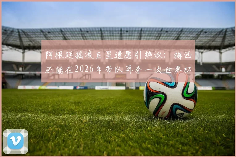 阿根廷摇滚巨星遗愿引热议:梅西还能在2026年带队再夺一次世界杯吗?球迷热议解析