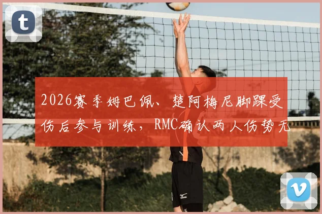 2026赛季姆巴佩、楚阿梅尼脚踝受伤后参与训练，RMC确认两人伤势无碍，最新恢复进展一览