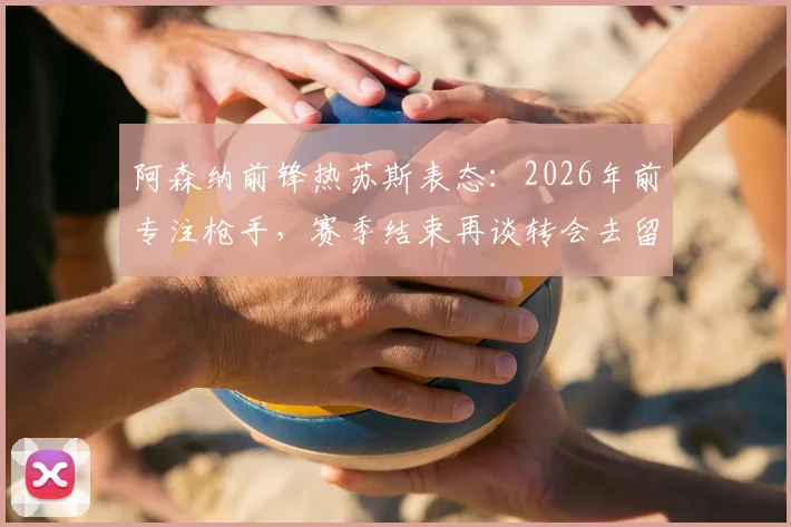 阿森纳前锋热苏斯表态：2026年前专注枪手，赛季结束再谈转会去留问题