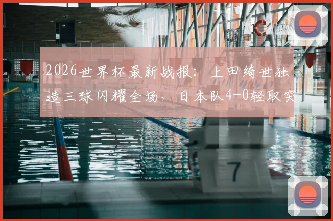 2026世界杯最新战报:上田绮世独造三球闪耀全场,日本队4-0轻取突尼斯迎开门红