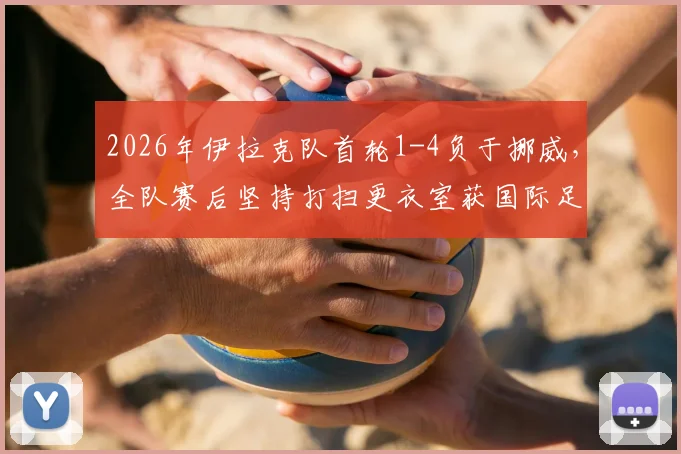 2026年伊拉克队首轮1-4负于挪威，全队赛后坚持打扫更衣室获国际足联称赞