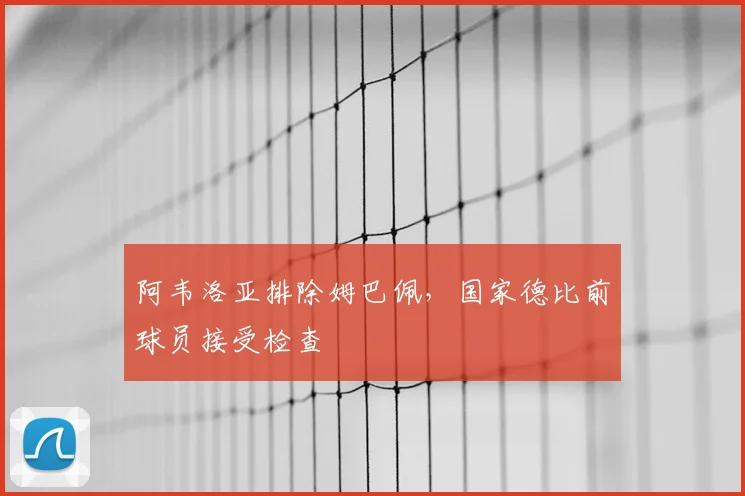 阿韦洛亚排除姆巴佩，国家德比前球员接受检查