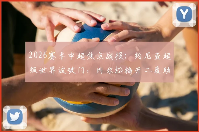 2026赛季中超焦点战报：约尼查超级世界波破门，内尔松梅开二度助青岛西海岸3-2险胜云南玉昆
