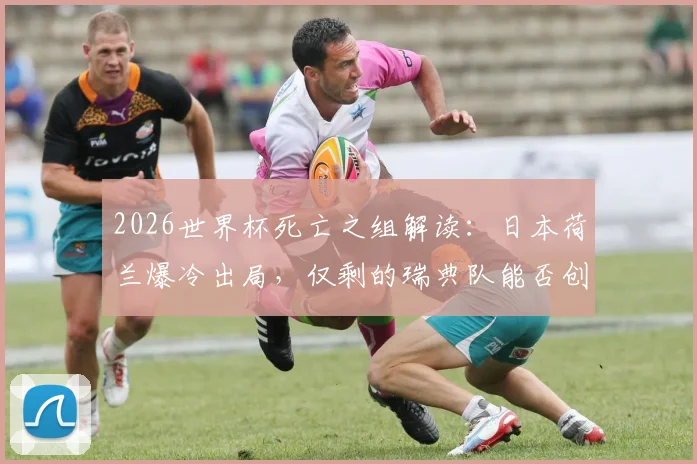 2026世界杯死亡之组解读：日本荷兰爆冷出局，仅剩的瑞典队能否创造奇迹？