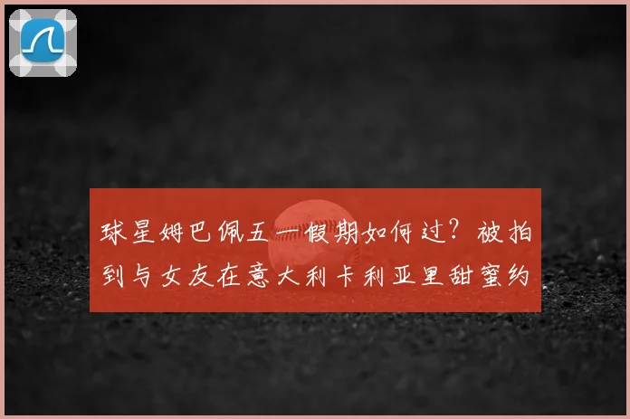 球星姆巴佩五一假期如何过？被拍到与女友在意大利卡利亚里甜蜜约会，引发球迷热议