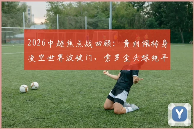 2026中超焦点战回顾：费利佩转身凌空世界波破门，索罗金头球绝平助国安2-2客平成都蓉城