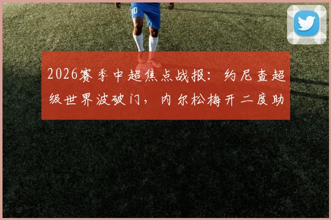 2026赛季中超焦点战报：约尼查超级世界波破门，内尔松梅开二度助青岛西海岸3-2险胜云南玉昆