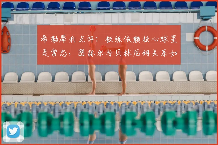 希勒犀利点评:教练依赖核心球星是常态,图赫尔与贝林厄姆关系如同德尚与姆巴佩
