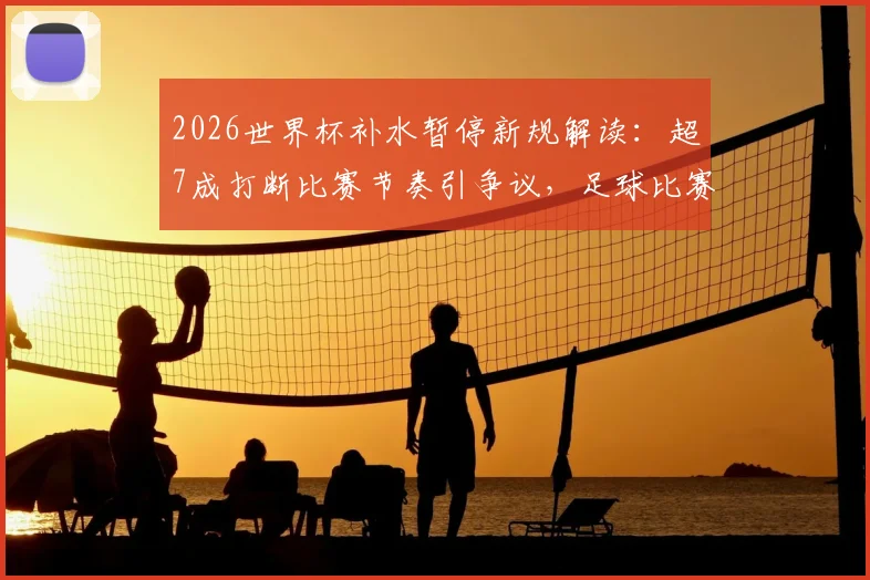 2026世界杯补水暂停新规解读：超7成打断比赛节奏引争议，足球比赛何时能喝水？
