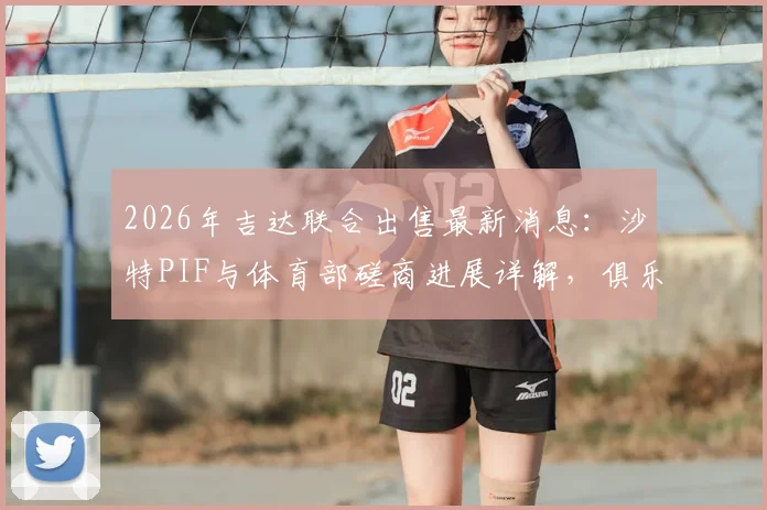 2026年吉达联合出售最新消息:沙特PIF与体育部磋商进展详解,俱乐部交易真实性分析