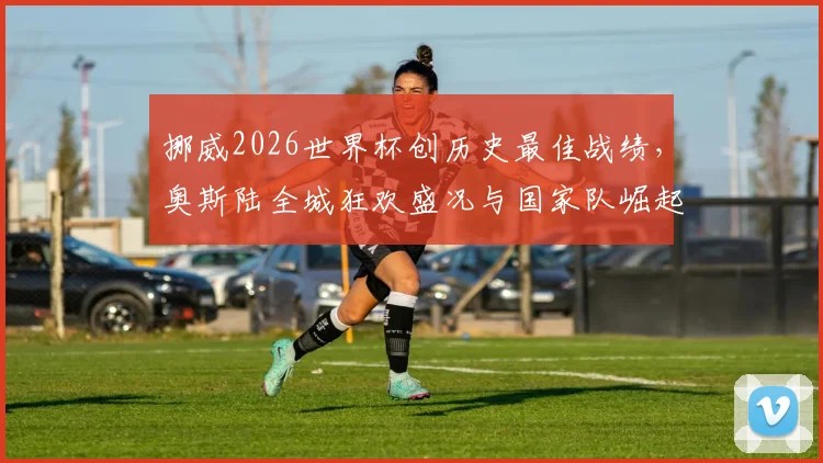 挪威2026世界杯创历史最佳战绩,奥斯陆全城狂欢盛况与国家队崛起路径全解析