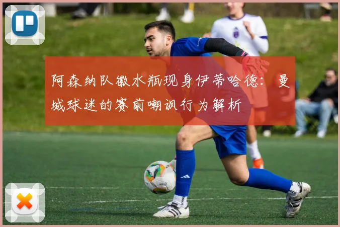 阿森纳队徽水瓶现身伊蒂哈德：曼城球迷的赛前嘲讽行为解析