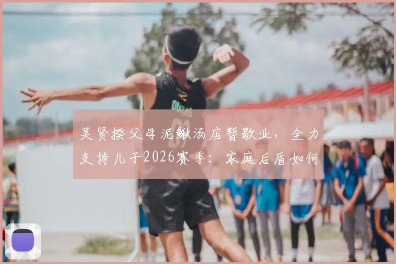 吴贤揆父母泥鳅汤店暂歇业，全力支持儿子2026赛季：家庭后盾如何塑造球员职业生涯