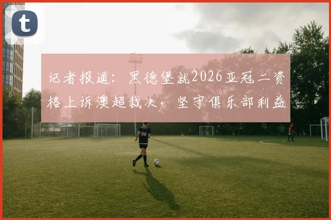 记者报道：黑德堡就2026亚冠二资格上诉澳超裁决，坚守俱乐部利益与联赛公平性
