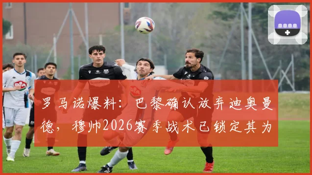 罗马诺爆料：巴黎确认放弃迪奥曼德，穆帅2026赛季战术已锁定其为核心，球员未来去向分析