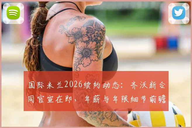 国际米兰2026续约动态：齐沃新合同官宣在即，年薪与年限细节前瞻
