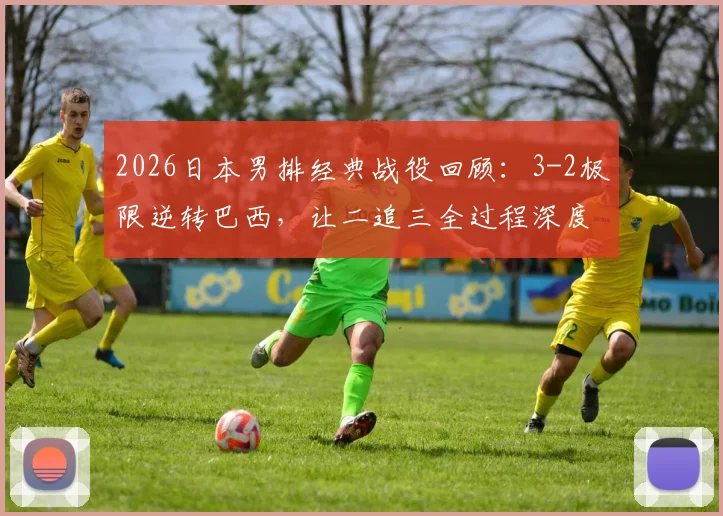 2026日本男排经典战役回顾：3-2极限逆转巴西，让二追三全过程深度剖析