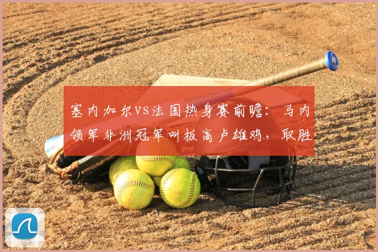 塞内加尔vs法国热身赛前瞻：马内领军非洲冠军叫板高卢雄鸡，取胜算冷门吗？解析两队实力差距与球员状态