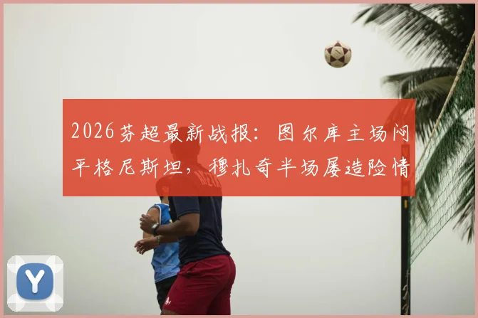 2026芬超最新战报：图尔库主场闷平格尼斯坦，穆扎奇半场屡造险情，客队防守解析