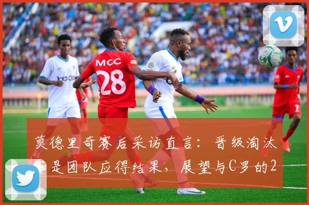 莫德里奇赛后采访直言：晋级淘汰赛是团队应得结果，展望与C罗的2026对决充满享受心态，回顾交锋历史