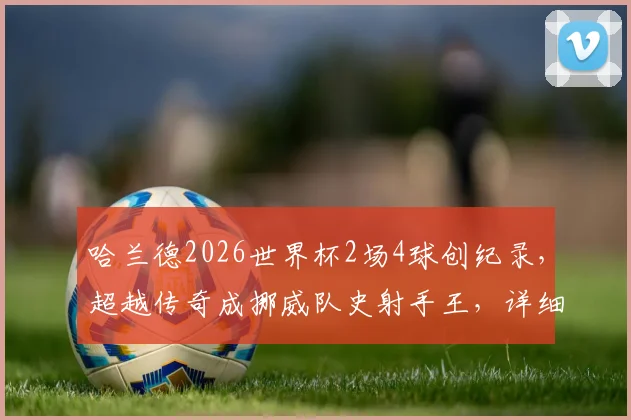 哈兰德2026世界杯2场4球创纪录，超越传奇成挪威队史射手王，详细数据解析