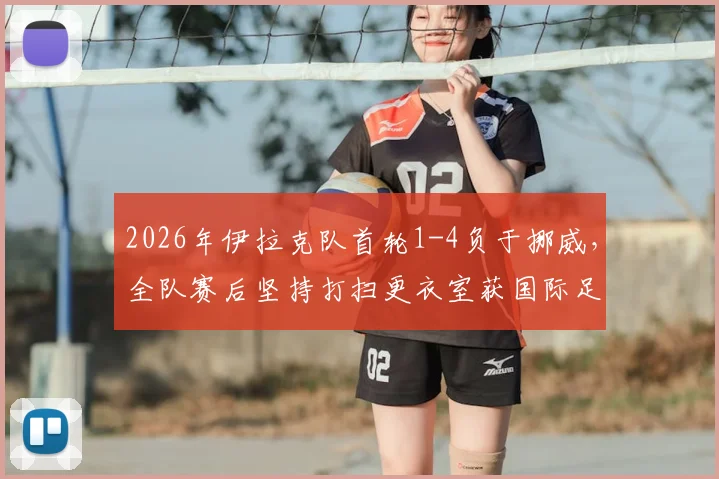 2026年伊拉克队首轮1-4负于挪威，全队赛后坚持打扫更衣室获国际足联称赞